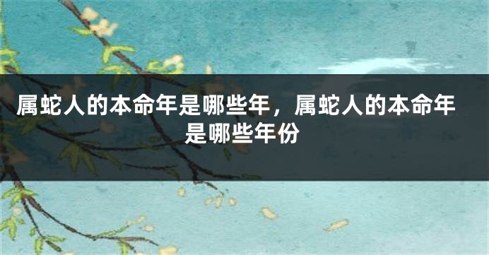 属蛇人的本命年是哪些年,属蛇人的本命年是哪些年份