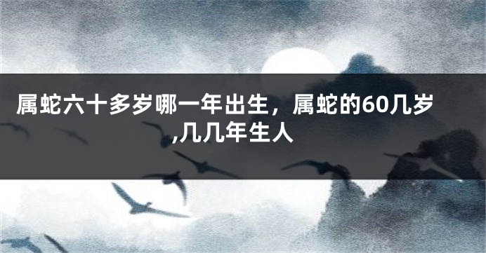 属蛇六十多岁哪一年出生,属蛇的60几岁,几几年生人