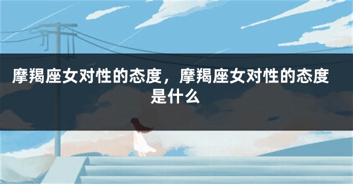 摩羯座女对性的态度，摩羯座女对性的态度是什么