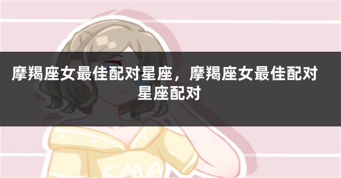 摩羯座女最佳配对星座，摩羯座女最佳配对星座配对