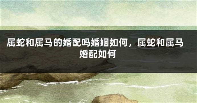 属蛇和属马的婚配吗婚姻如何，属蛇和属马婚配如何