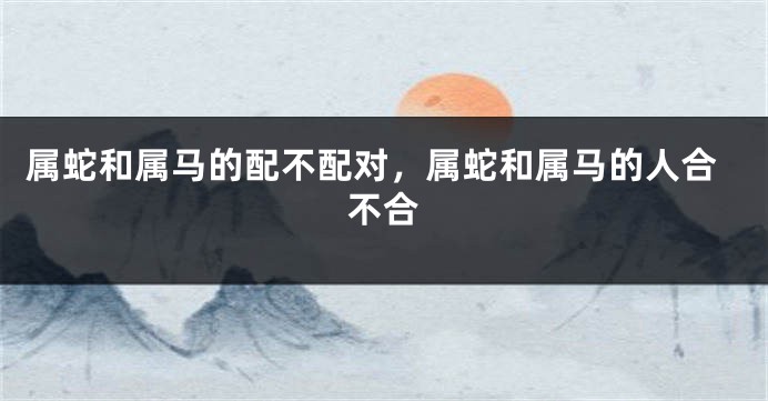 属蛇和属马的配不配对，属蛇和属马的人合不合