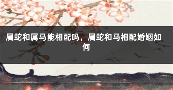 属蛇和属马能相配吗，属蛇和马相配婚姻如何
