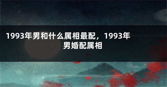 1993年男和什么属相最配，1993年男婚配属相