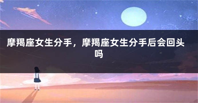 摩羯座女生分手，摩羯座女生分手后会回头吗