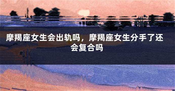 摩羯座女生会出轨吗，摩羯座女生分手了还会复合吗