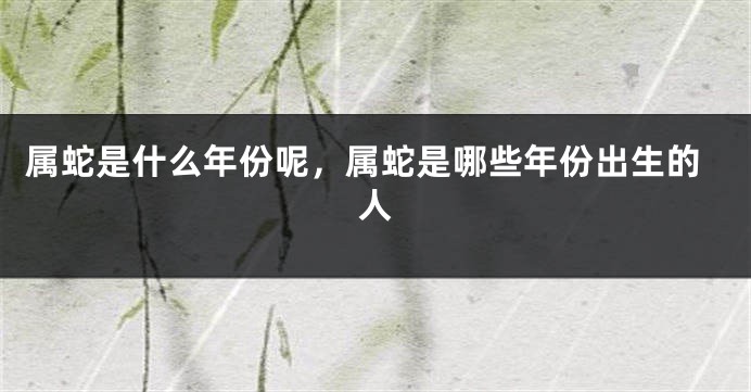 属蛇是什么年份呢，属蛇是哪些年份出生的人