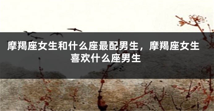摩羯座女生和什么座最配男生，摩羯座女生喜欢什么座男生