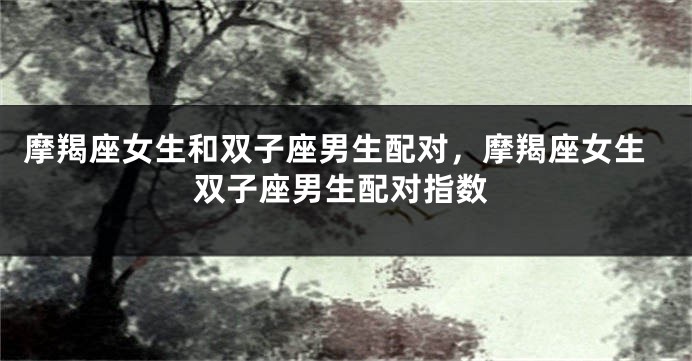 摩羯座女生和双子座男生配对，摩羯座女生双子座男生配对指数