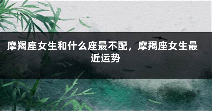 摩羯座女生和什么座最不配，摩羯座女生最近运势