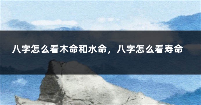 八字怎么看木命和水命，八字怎么看寿命