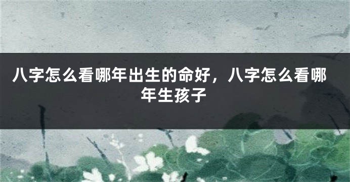 八字怎么看哪年出生的命好，八字怎么看哪年生孩子