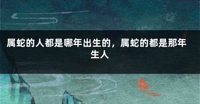 属蛇的人都是哪年出生的，属蛇的都是那年生人