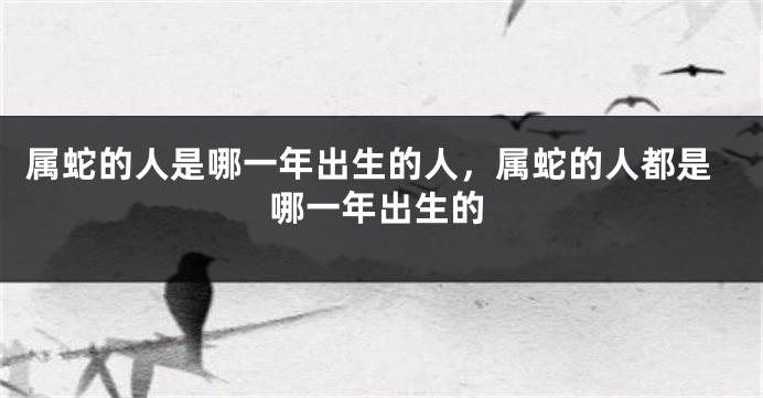 属蛇的人是哪一年出生的人,属蛇的人都是哪一年出生的