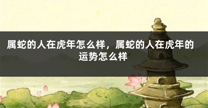 属蛇的人在虎年怎么样，属蛇的人在虎年的运势怎么样