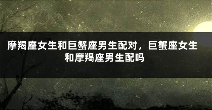 摩羯座女生和巨蟹座男生配对，巨蟹座女生和摩羯座男生配吗