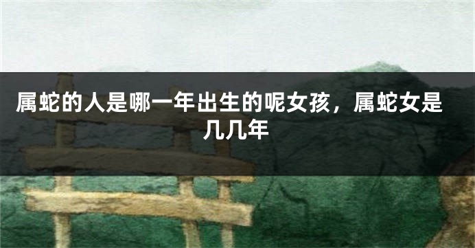属蛇的人是哪一年出生的呢女孩，属蛇女是几几年