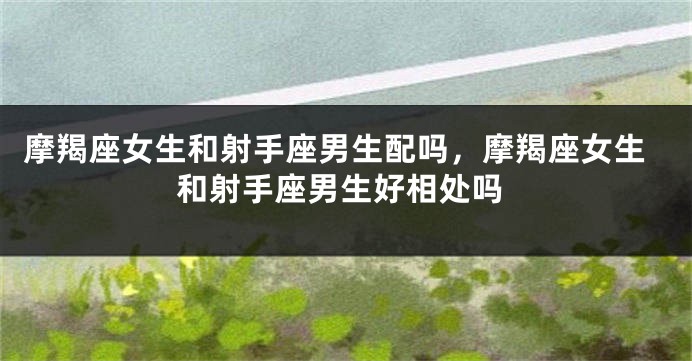 摩羯座女生和射手座男生配吗，摩羯座女生和射手座男生好相处吗