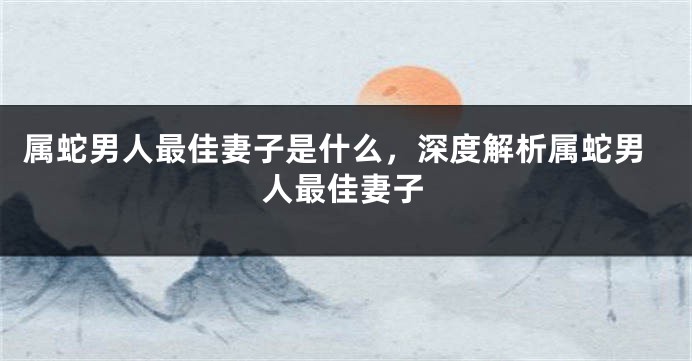 属蛇男人最佳妻子是什么，深度解析属蛇男人最佳妻子