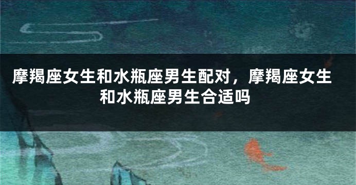 摩羯座女生和水瓶座男生配对，摩羯座女生和水瓶座男生合适吗