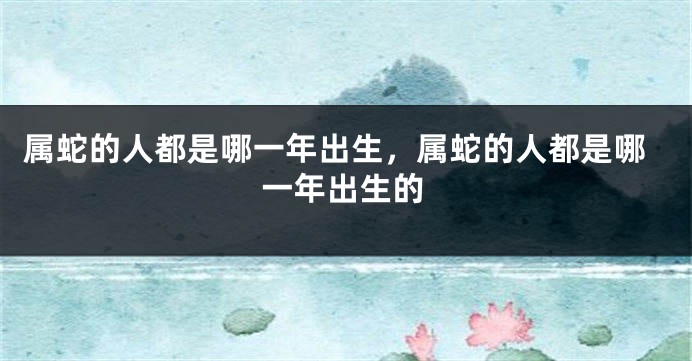 属蛇的人都是哪一年出生,属蛇的人都是哪一年出生的