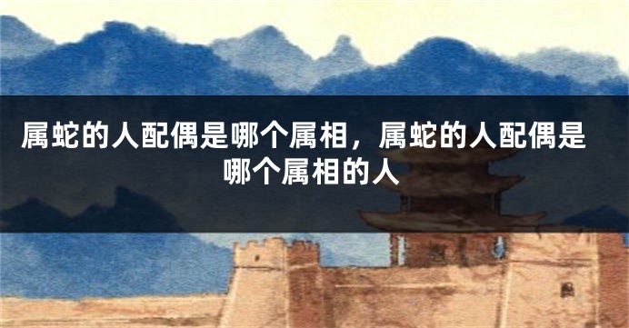 属蛇的人配偶是哪个属相，属蛇的人配偶是哪个属相的人