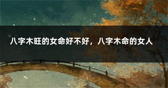 八字木旺的女命好不好,八字木命的女人