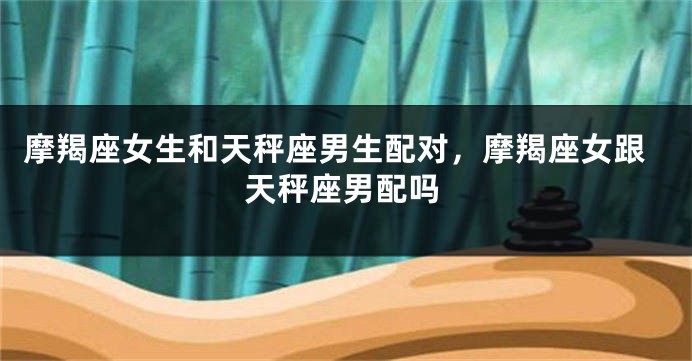 摩羯座女生和天秤座男生配对，摩羯座女跟天秤座男配吗