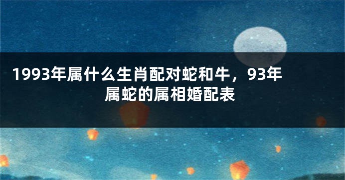 1993年属什么生肖配对蛇和牛，93年属蛇的属相婚配表