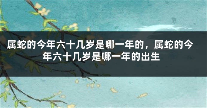 属蛇的今年六十几岁是哪一年的，属蛇的今年六十几岁是哪一年的出生