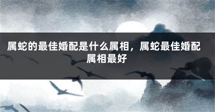 属蛇的最佳婚配是什么属相，属蛇最佳婚配属相最好
