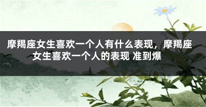 摩羯座女生喜欢一个人有什么表现，摩羯座女生喜欢一个人的表现 准到爆