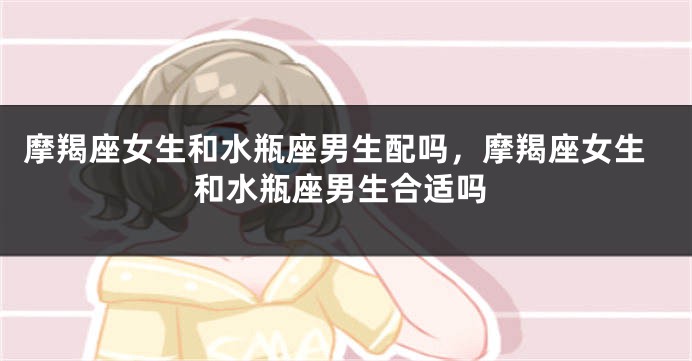 摩羯座女生和水瓶座男生配吗，摩羯座女生和水瓶座男生合适吗