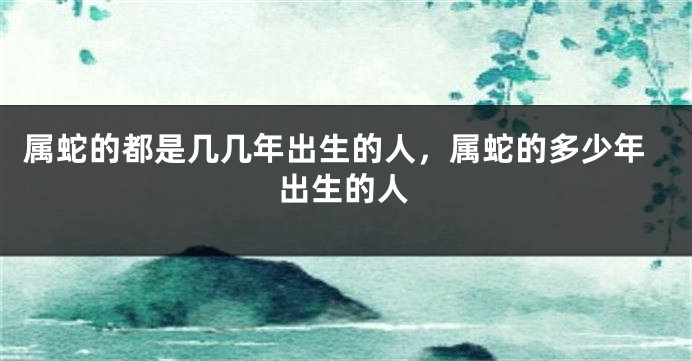 属蛇的都是几几年出生的人，属蛇的多少年出生的人