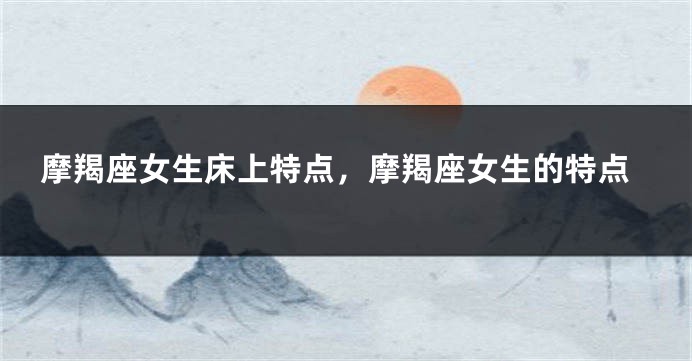 摩羯座女生床上特点，摩羯座女生的特点