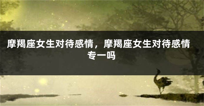 摩羯座女生对待感情，摩羯座女生对待感情专一吗