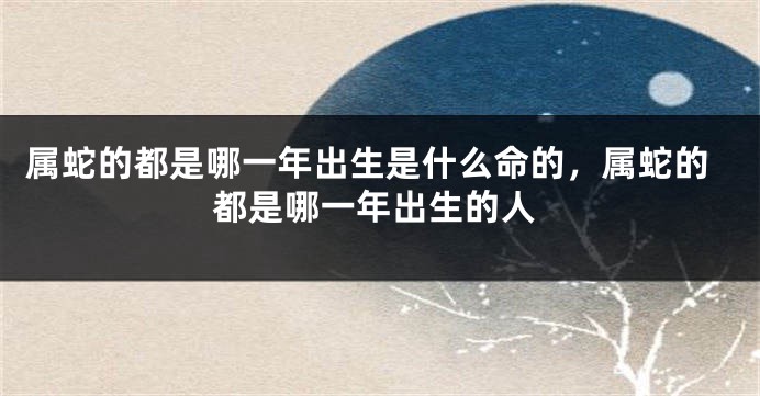 属蛇的都是哪一年出生是什么命的，属蛇的都是哪一年出生的人