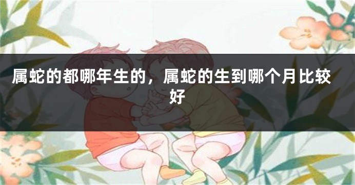 属蛇的都哪年生的，属蛇的生到哪个月比较好