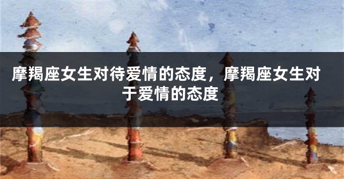 摩羯座女生对待爱情的态度，摩羯座女生对于爱情的态度