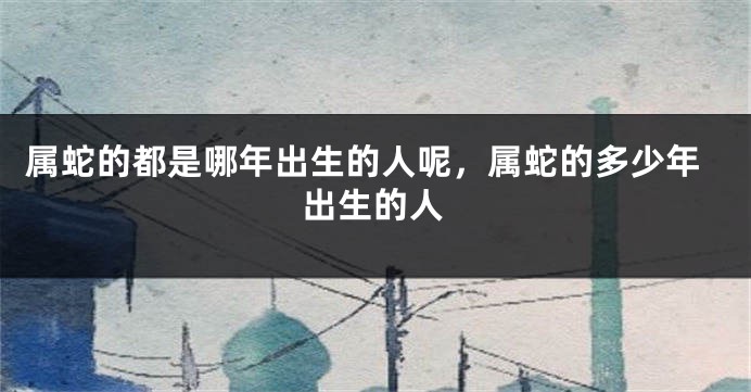 属蛇的都是哪年出生的人呢，属蛇的多少年出生的人