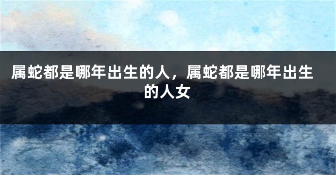 属蛇都是哪年出生的人，属蛇都是哪年出生的人女