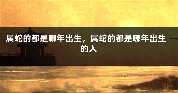 属蛇的都是哪年出生，属蛇的都是哪年出生的人