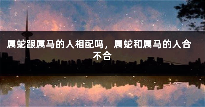 属蛇跟属马的人相配吗，属蛇和属马的人合不合