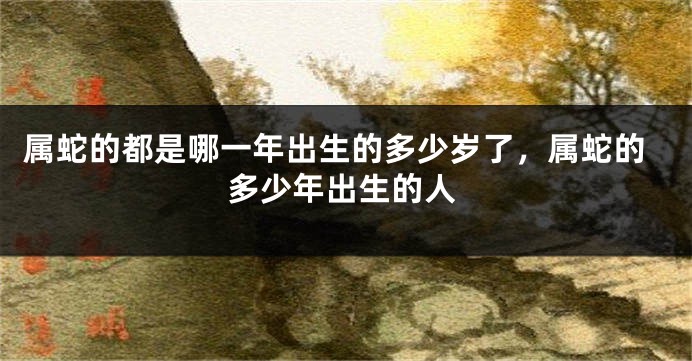 属蛇的都是哪一年出生的多少岁了，属蛇的多少年出生的人