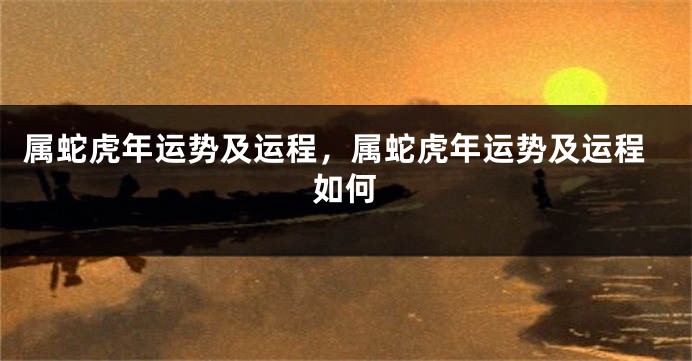 属蛇虎年运势及运程，属蛇虎年运势及运程如何
