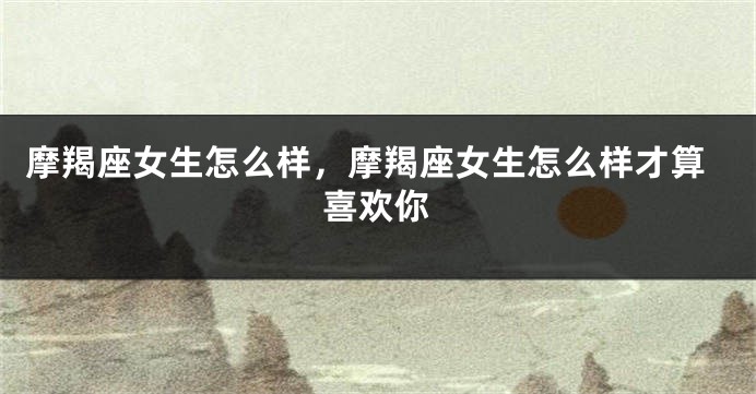 摩羯座女生怎么样，摩羯座女生怎么样才算喜欢你