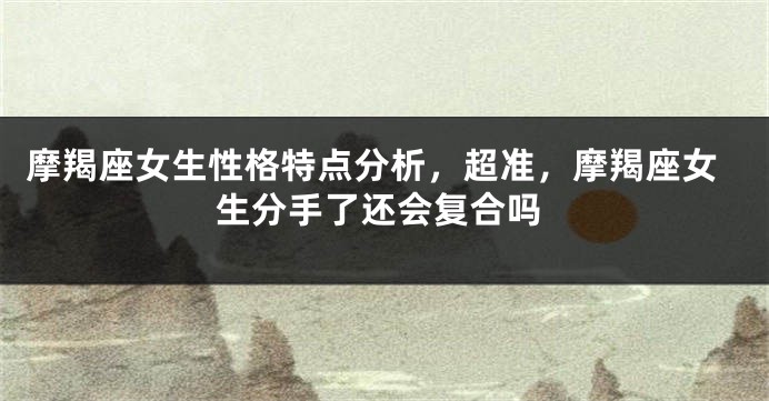 摩羯座女生性格特点分析，超准，摩羯座女生分手了还会复合吗