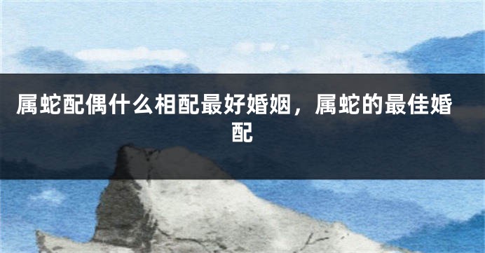 属蛇配偶什么相配最好婚姻，属蛇的最佳婚配