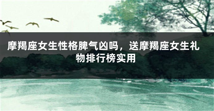 摩羯座女生性格脾气凶吗，送摩羯座女生礼物排行榜实用
