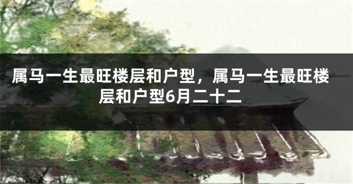 属马一生最旺楼层和户型，属马一生最旺楼层和户型6月二十二